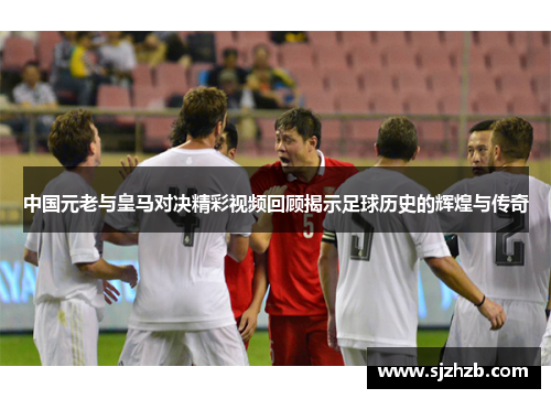 中国元老与皇马对决精彩视频回顾揭示足球历史的辉煌与传奇